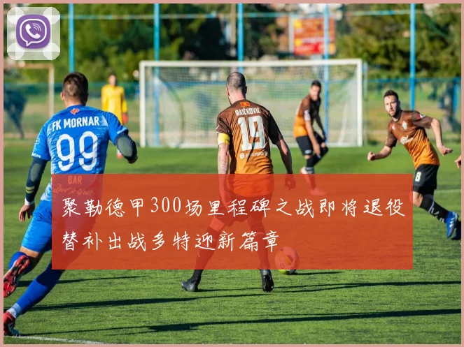聚勒德甲300场里程碑之战即将退役替补出战多特迎新篇章