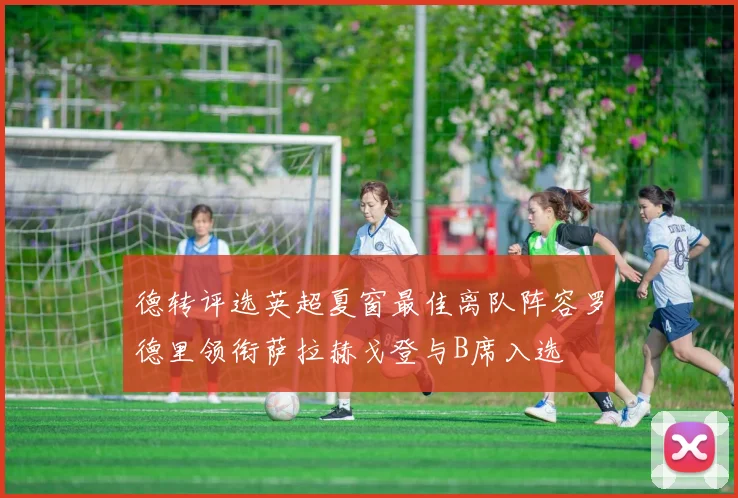 德转评选英超夏窗最佳离队阵容罗德里领衔萨拉赫戈登与B席入选